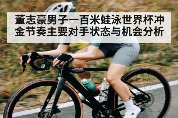 董志豪男子一百米蛙泳世界杯冲金节奏主要对手状态与机会分析