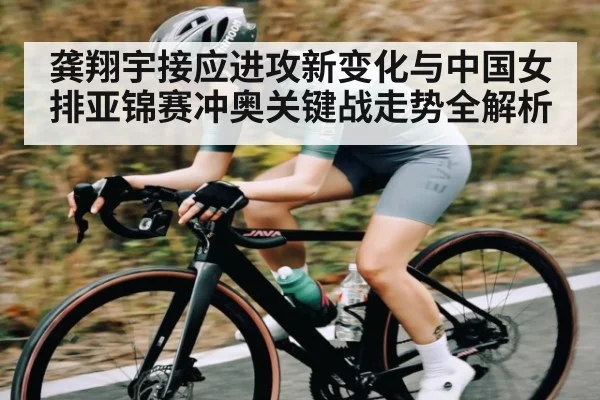 龚翔宇接应进攻新变化与中国女排亚锦赛冲奥关键战走势全解析