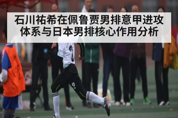 石川祐希在佩鲁贾男排意甲进攻体系与日本男排核心作用分析