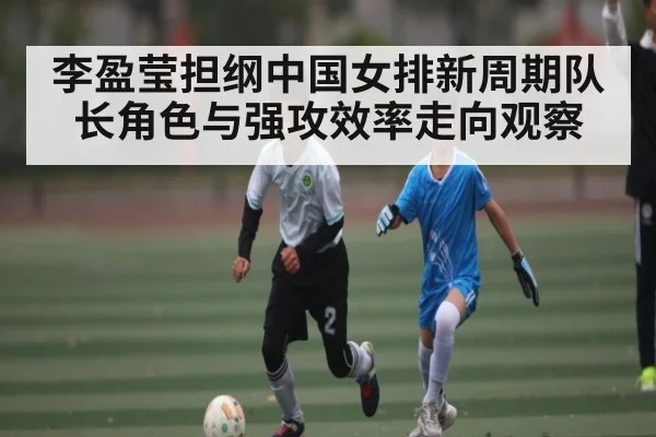李盈莹担纲中国女排新周期队长角色与强攻效率走向观察